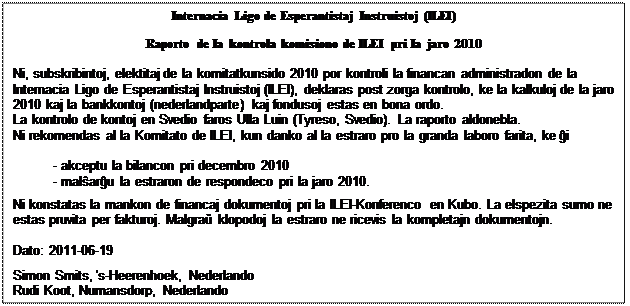 Szövegdoboz: Internacia Ligo de Esperantistaj Instruistoj (ILEI)    Raporto de Ia kontrola komisiono de ILEI pri Ia jaro 2010    Ni, subskribintoj, elektitaj de Ia komitatkunsido 2010 por kontroli la financan administradon de la  Internacia Ligo de Esperantistaj Instruistoj (ILEI), deklaras post zorga kontrolo, ke Ia kalkuloj de la jaro  2010 kaj Ia bankkontoj (nederlandparte) kaj fondusoj estas en bona ordo.  La kontrolo de kontoj en Svedio faros Ulla Luin (Tyreso, Svedio). La raporto aldonebla.  Ni rekomendas al Ia Komitato de ILEI, kun danko al Ia estraro pro Ia granda laboro farita, ke ĝi    - akceptu Ia bilancon pri decembro 2010  - malŝarĝu Ia estraron de respondeco pri la jaro 2010.  Ni konstatas Ia mankon de financaj dokumentoj pri la ILEI-Konferenco en Kubo. La elspezita sumo ne  estas pruvita per fakturoj. Malgraŭ klopodoj Ia estraro ne ricevis Ia kompletajn dokumentojn.    Dato: 2011-06-19    Simon Smits, 's-Heerenhoek, Nederlando  Rudi Koot, Numansdorp, Nederlando  